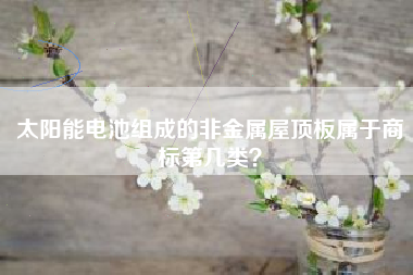 太阳能电池组成的非金属屋顶板属于商标第几类? 太阳能电池组成的非金属屋顶板属于商标第几类?