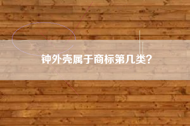 钟外壳属于商标第几类? 钟外壳属于商标第几类?