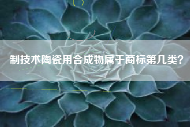 制技术陶瓷用合成物属于商标第几类? 制技术陶瓷用合成物属于商标第几类?