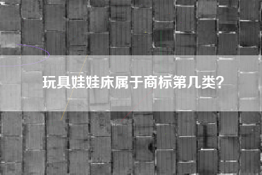 玩具娃娃床属于商标第几类? 玩具娃娃床属于商标第几类?